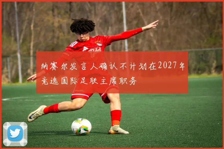 纳赛尔发言人确认不计划在2027年竞选国际足联主席职务