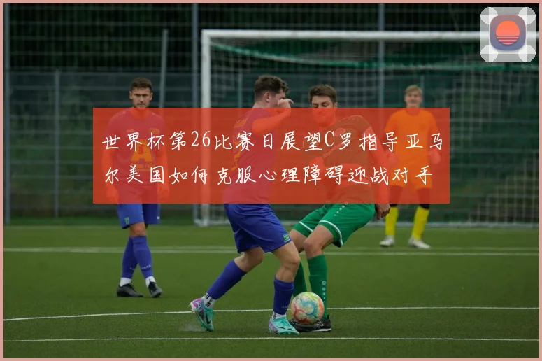 世界杯第26比赛日展望C罗指导亚马尔美国如何克服心理障碍迎战对手