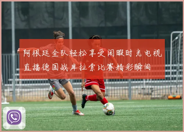 阿根廷全队轻松享受闲暇时光电视直播德国战库拉索比赛精彩瞬间