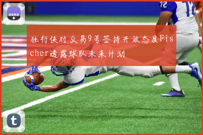 独行侠对交易9号签持开放态度Fischer透露球队未来计划