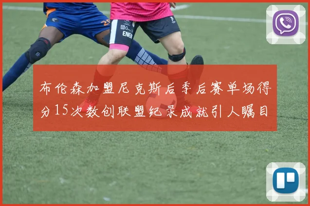 布伦森加盟尼克斯后季后赛单场得分15次数创联盟纪录成就引人瞩目