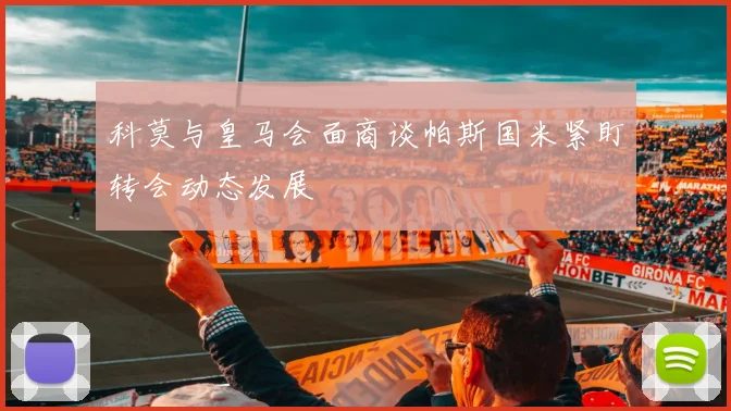 科莫与皇马会面商谈帕斯国米紧盯转会动态发展