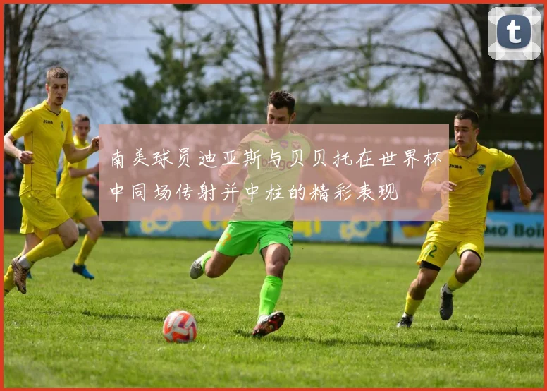 南美球员迪亚斯与贝贝托在世界杯中同场传射并中柱的精彩表现