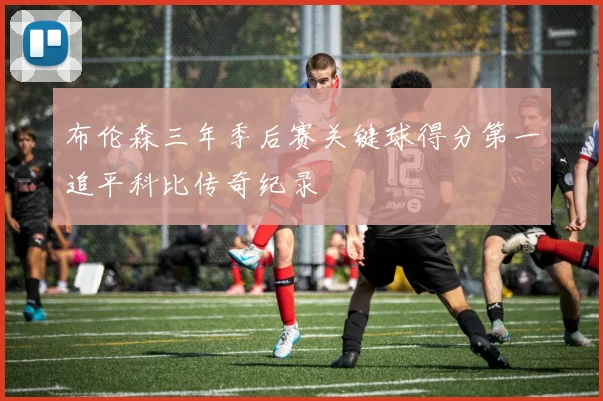布伦森三年季后赛关键球得分第一追平科比传奇纪录