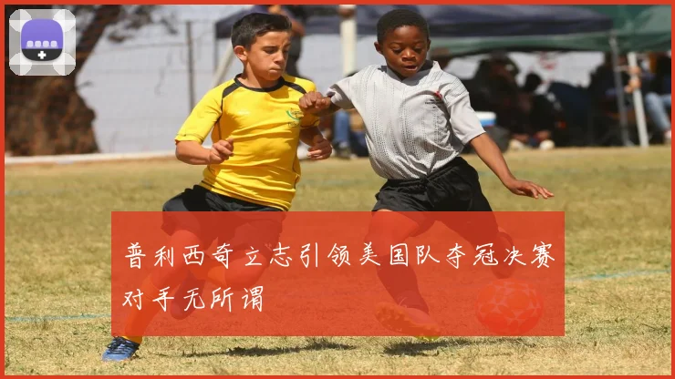 普利西奇立志引领美国队夺冠决赛对手无所谓