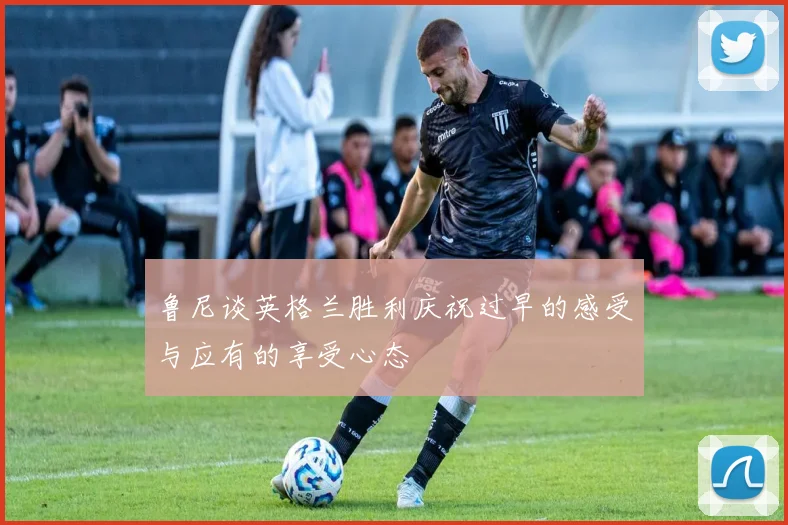 鲁尼谈英格兰胜利庆祝过早的感受与应有的享受心态