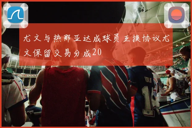 尤文与热那亚达成球员互换协议尤文保留交易分成20
