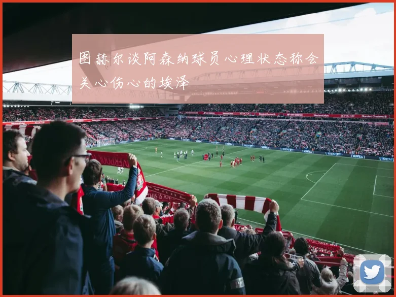 图赫尔谈阿森纳球员心理状态称会关心伤心的埃泽