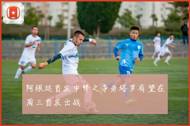阿根廷首发中锋之争劳塔罗有望在周三首发出战
